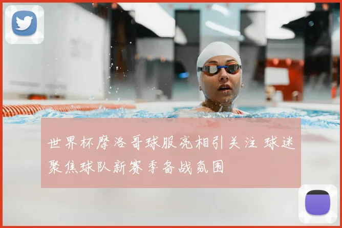 世界杯摩洛哥球服亮相引关注 球迷聚焦球队新赛季备战氛围