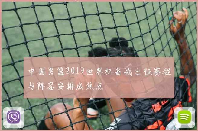 中国男篮2019世界杯备战出征赛程与阵容安排成焦点