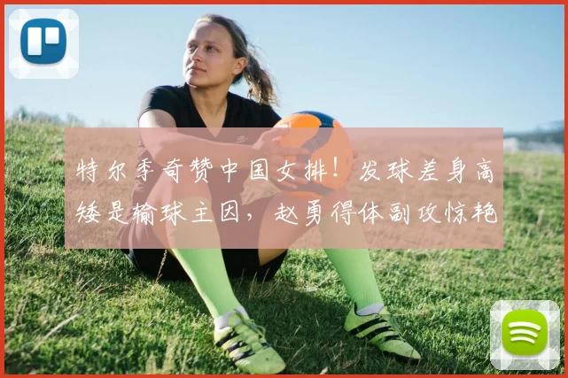 特尔季奇赞中国女排!发球差身高矮是输球主因,赵勇得体副攻惊艳