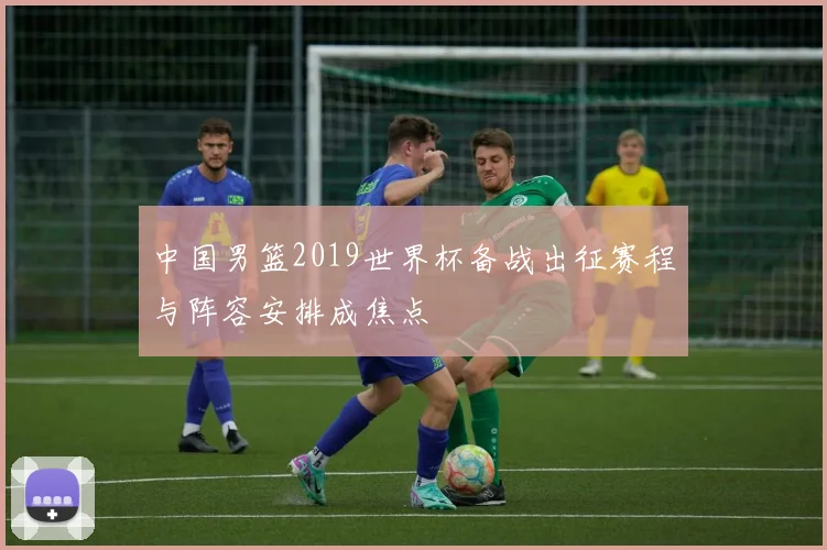 中国男篮2019世界杯备战出征赛程与阵容安排成焦点