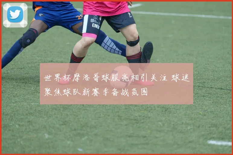 世界杯摩洛哥球服亮相引关注 球迷聚焦球队新赛季备战氛围