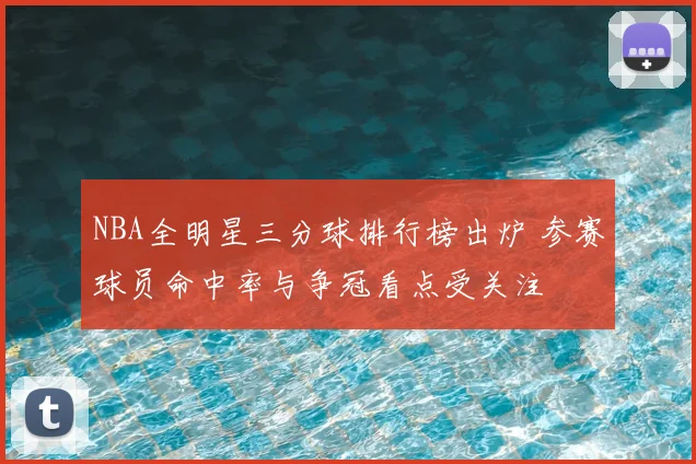 NBA全明星三分球排行榜出炉 参赛球员命中率与争冠看点受关注