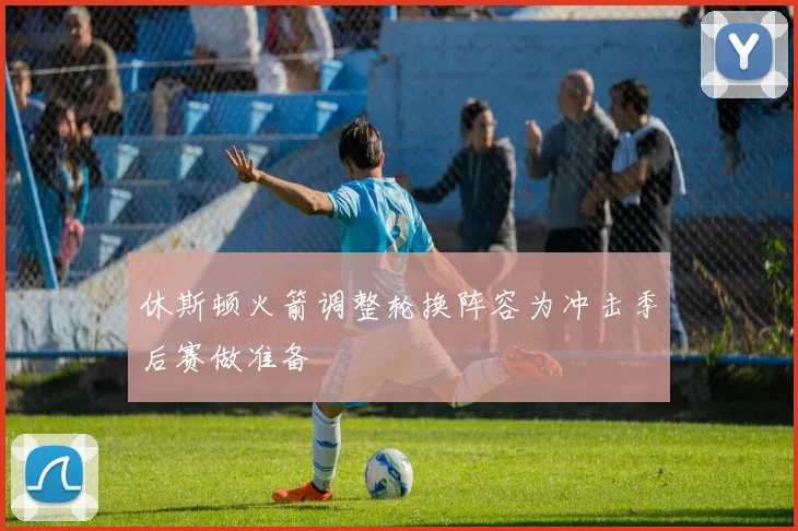 休斯顿火箭调整轮换阵容为冲击季后赛做准备