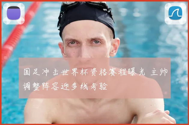 国足冲击世界杯资格赛程曝光 主帅调整阵容迎多线考验