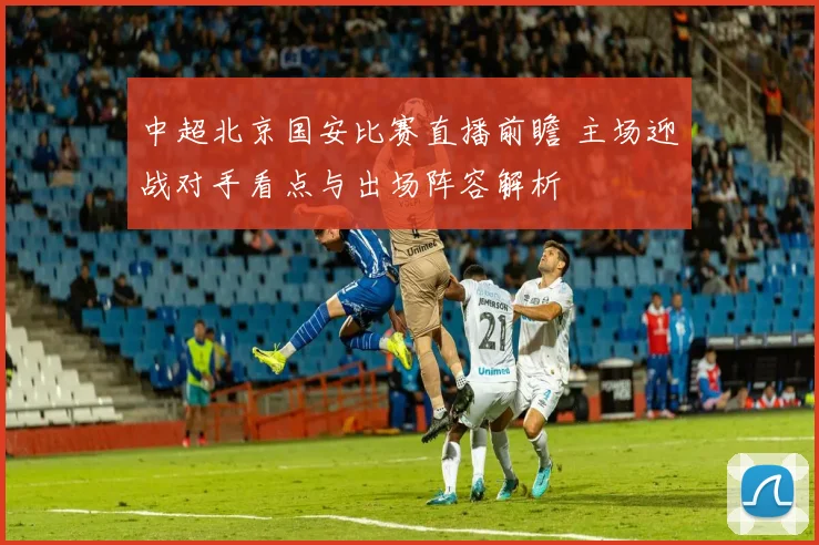 中超北京国安比赛直播前瞻 主场迎战对手看点与出场阵容解析