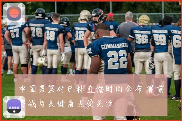 中国男篮对巴林直播时间公布 赛前备战与关键看点受关注