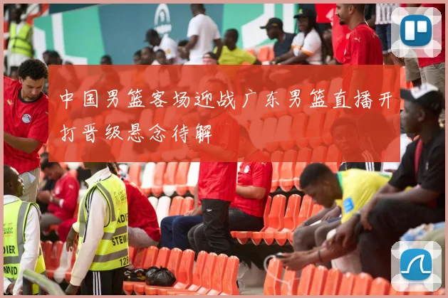 中国男篮客场迎战广东男篮直播开打晋级悬念待解
