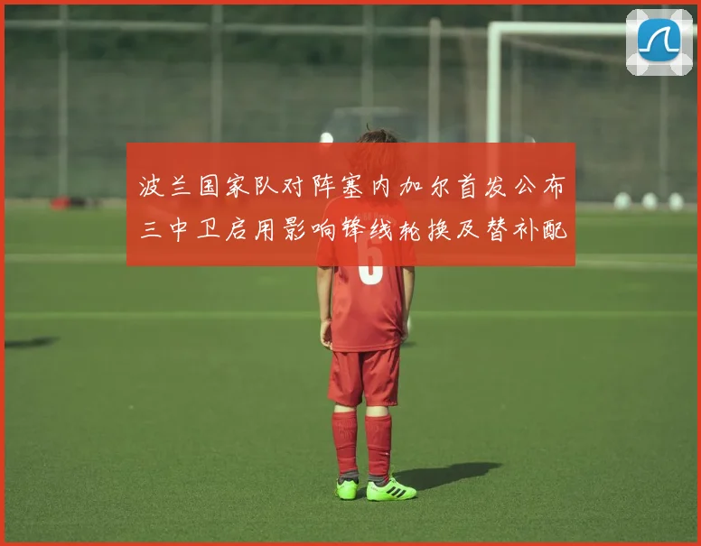 波兰国家队对阵塞内加尔首发公布三中卫启用影响锋线轮换及替补配置