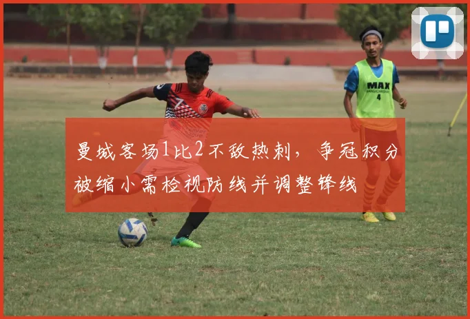 曼城客场1比2不敌热刺，争冠积分被缩小需检视防线并调整锋线