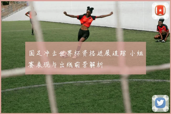 国足冲击世界杯资格进展追踪 小组赛表现与出线前景解析