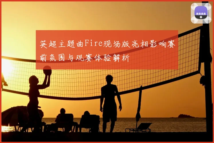 英超主题曲Fire现场版亮相影响赛前氛围与观赛体验解析