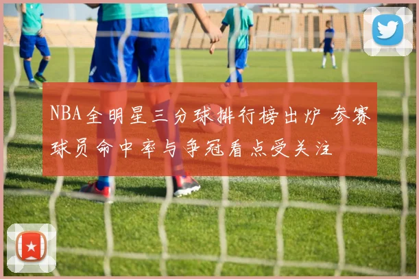 NBA全明星三分球排行榜出炉 参赛球员命中率与争冠看点受关注