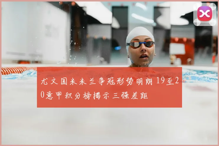 尤文国米米兰争冠形势明朗 19至20意甲积分榜揭示三强差距