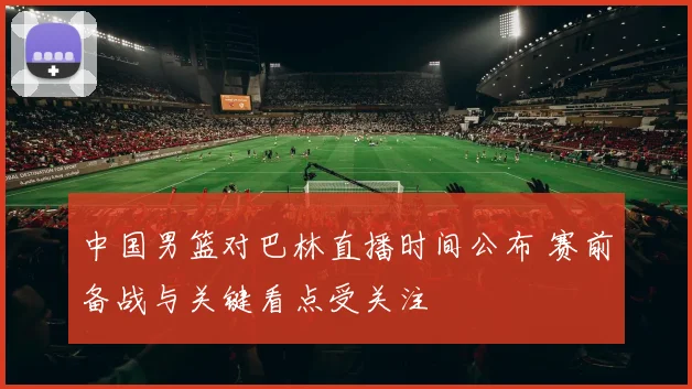 中国男篮对巴林直播时间公布 赛前备战与关键看点受关注