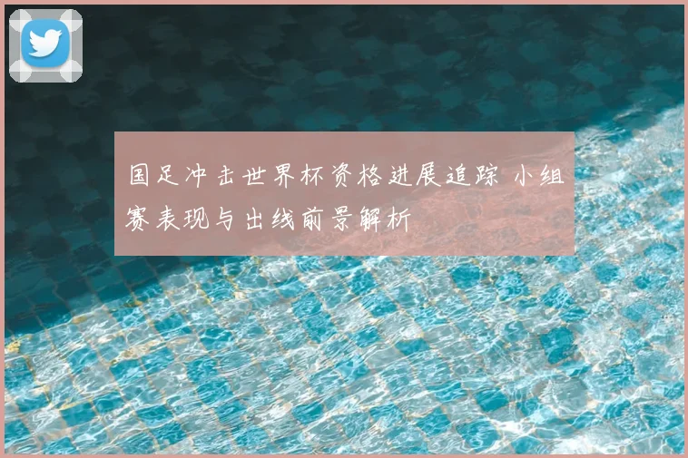 国足冲击世界杯资格进展追踪 小组赛表现与出线前景解析