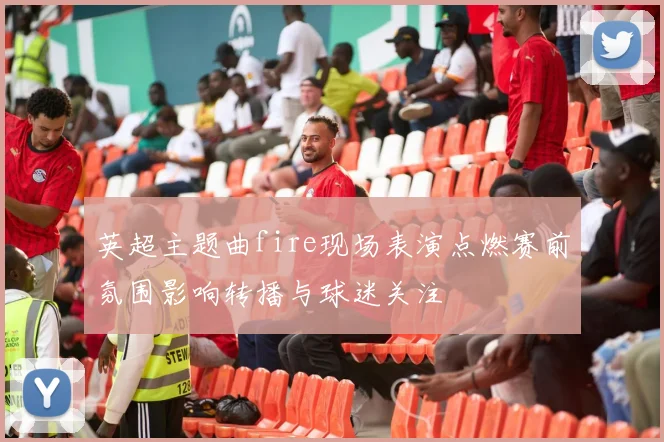 英超主题曲fire现场表演点燃赛前氛围影响转播与球迷关注
