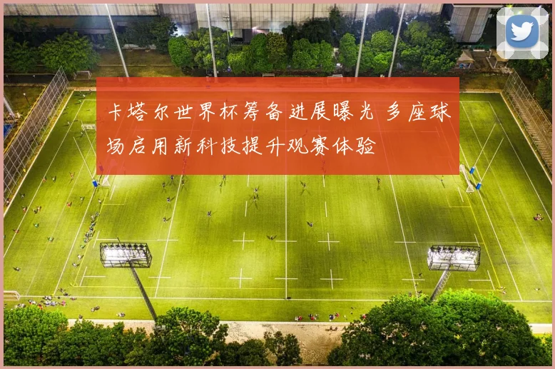 卡塔尔世界杯筹备进展曝光 多座球场启用新科技提升观赛体验