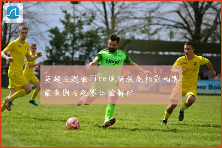 英超主题曲Fire现场版亮相影响赛前氛围与观赛体验解析