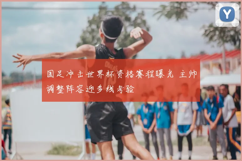 国足冲击世界杯资格赛程曝光 主帅调整阵容迎多线考验