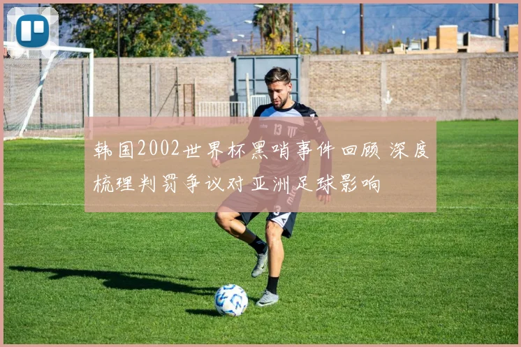 韩国2002世界杯黑哨事件回顾 深度梳理判罚争议对亚洲足球影响