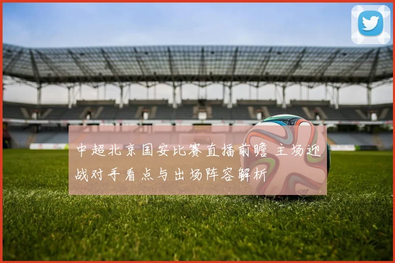 中超北京国安比赛直播前瞻 主场迎战对手看点与出场阵容解析