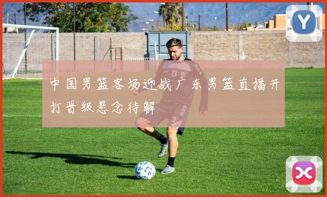 中国男篮客场迎战广东男篮直播开打晋级悬念待解